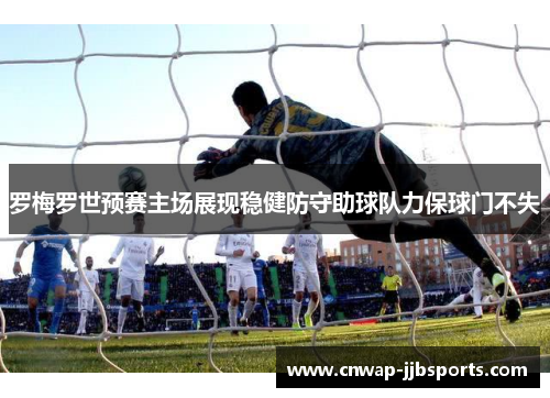 罗梅罗世预赛主场展现稳健防守助球队力保球门不失 罗梅罗世预赛主场展现稳健防守助球队力保球门不失