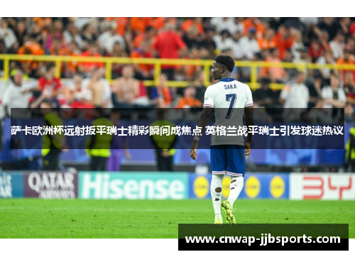 萨卡欧洲杯远射扳平瑞士精彩瞬间成焦点 英格兰战平瑞士引发球迷热议