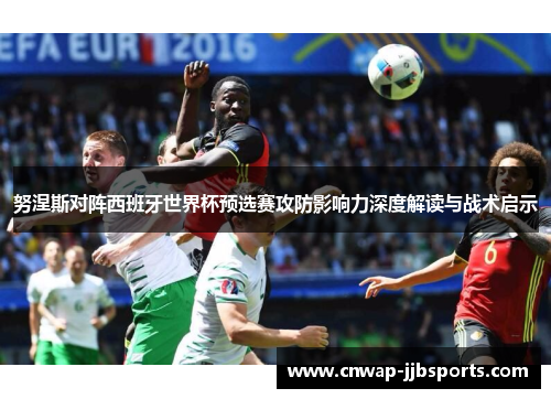 努涅斯对阵西班牙世界杯预选赛攻防影响力深度解读与战术启示 努涅斯对阵西班牙世界杯预选赛攻防影响力深度解读与战术启示